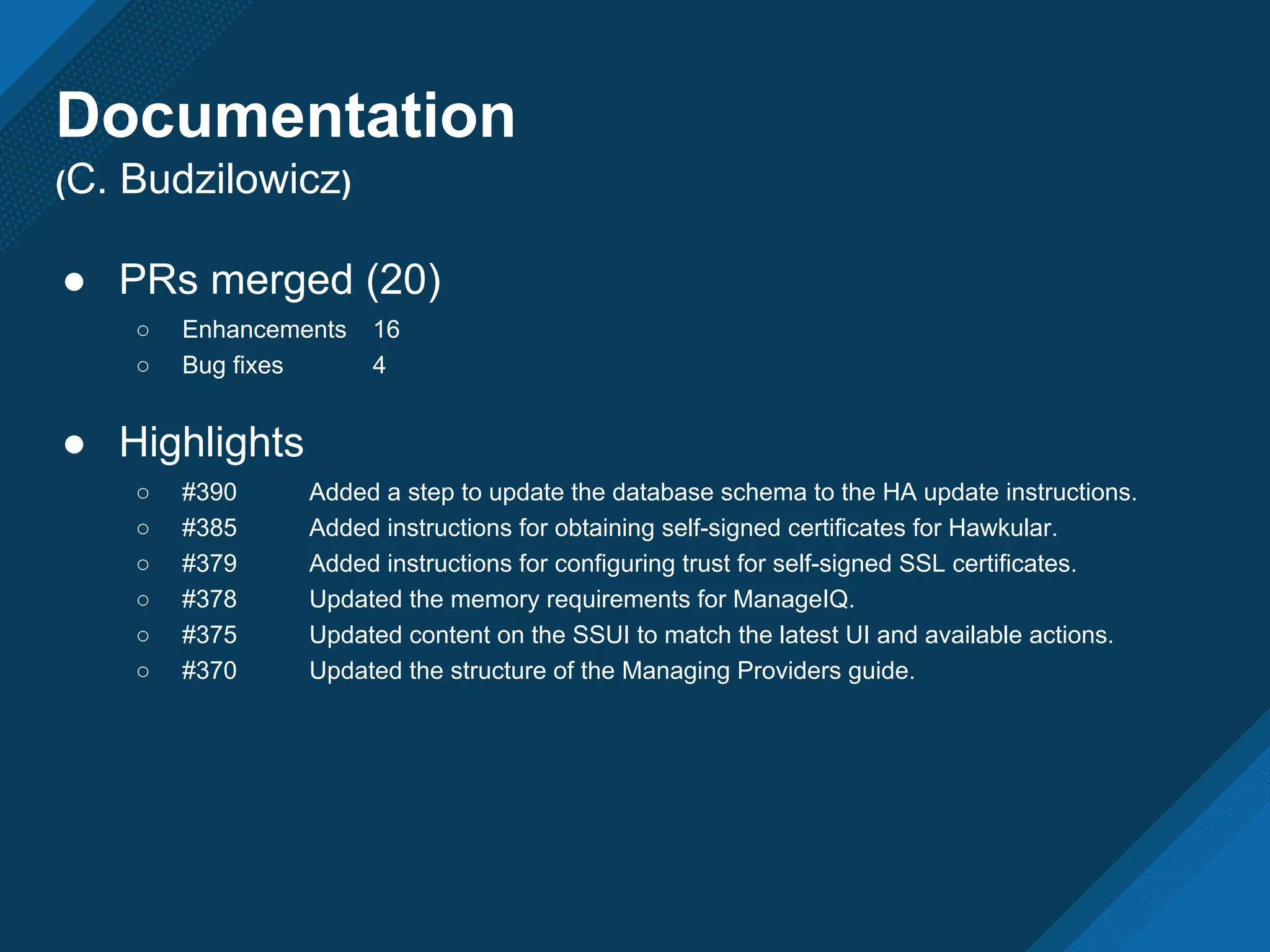 ● PRs merged (20)
○ Enhancements 16
○ Bug fixes 4
● Highlights
○ #390 Added a step to update the database schema to the HA update instructions.
○ #385 Added instructions for obtaining self-signed certificates for Hawkular.
○ #379 Added instructions for configuring trust for self-signed SSL certificates.
○ #378 Updated the memory requirements for ManageIQ.
○ #375 Updated content on the SSUI to match the latest UI and available actions.
○ #370 Updated the structure of the Managing Providers guide.
Documentation
(C. Budzilowicz)
 