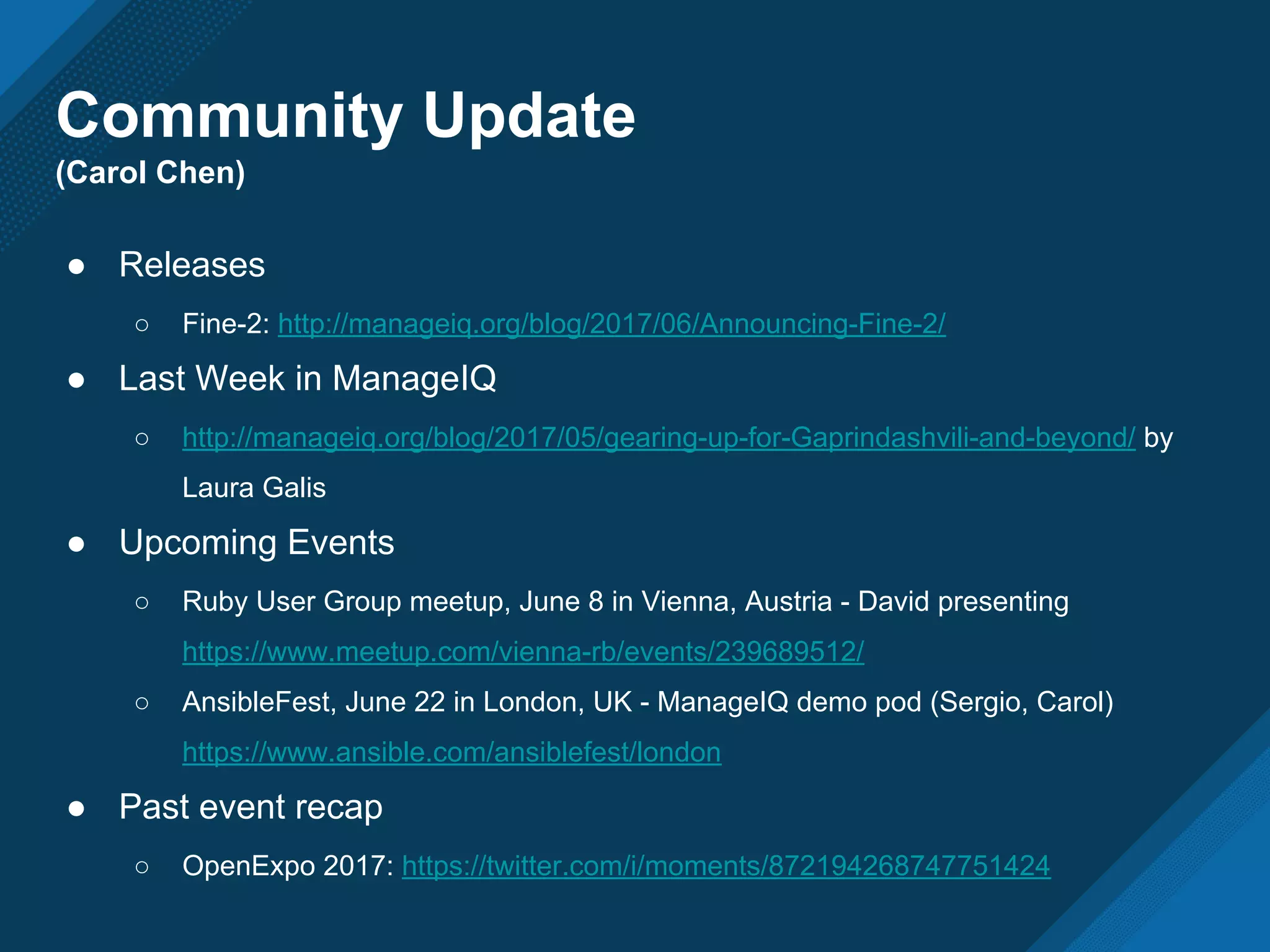 ● Releases
○ Fine-2: http://manageiq.org/blog/2017/06/Announcing-Fine-2/
● Last Week in ManageIQ
○ http://manageiq.org/blog/2017/05/gearing-up-for-Gaprindashvili-and-beyond/ by
Laura Galis
● Upcoming Events
○ Ruby User Group meetup, June 8 in Vienna, Austria - David presenting
https://www.meetup.com/vienna-rb/events/239689512/
○ AnsibleFest, June 22 in London, UK - ManageIQ demo pod (Sergio, Carol)
https://www.ansible.com/ansiblefest/london
● Past event recap
○ OpenExpo 2017: https://twitter.com/i/moments/872194268747751424
Community Update
(Carol Chen)
 
