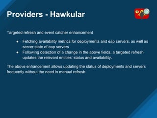 Providers - Hawkular
Targeted refresh and event catcher enhancement
● Fetching availability metrics for deployments and eap servers, as well as
server state of eap servers
● Following detection of a change in the above fields, a targeted refresh
updates the relevant entities’ status and availability.
The above enhancement allows updating the status of deployments and servers
frequently without the need in manual refresh.
 