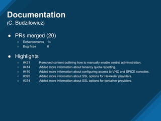 ● PRs merged (20)
○ Enhancements 14
○ Bug fixes 6
● Highlights
○ #421 Removed content outlining how to manually enable central administration.
○ #414 Added more information about tenancy quota reporting.
○ #410 Added more information about configuring access to VNC and SPICE consoles.
○ #395 Added more information about SSL options for Hawkular providers.
○ #374 Added more information about SSL options for container providers.
Documentation
(C. Budzilowicz)
 