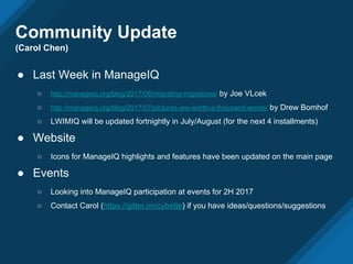 ● Last Week in ManageIQ
○ http://manageiq.org/blog/2017/06/migrating-migrations/ by Joe VLcek
○ http://manageiq.org/blog/2017/07/pictures-are-worth-a-thousand-words/ by Drew Bomhof
○ LWIMIQ will be updated fortnightly in July/August (for the next 4 installments)
● Website
○ Icons for ManageIQ highlights and features have been updated on the main page
● Events
○ Looking into ManageIQ participation at events for 2H 2017
○ Contact Carol (https://gitter.im/cybette) if you have ideas/questions/suggestions
Community Update
(Carol Chen)
 