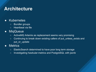 Architecture
● Kubernetes
○ Bundler groups
○ Heartbeat via file
● MiqQueue
○ ActiveMQ Artemis as replacement seems very promising
○ Continuing to break down existing callers of put_unless_exists and
put_or_update
● Metrics
○ ElasticSearch determined to have poor long term storage
○ Investigating hawkular-metrics and PostgreSQL with jsonb
 