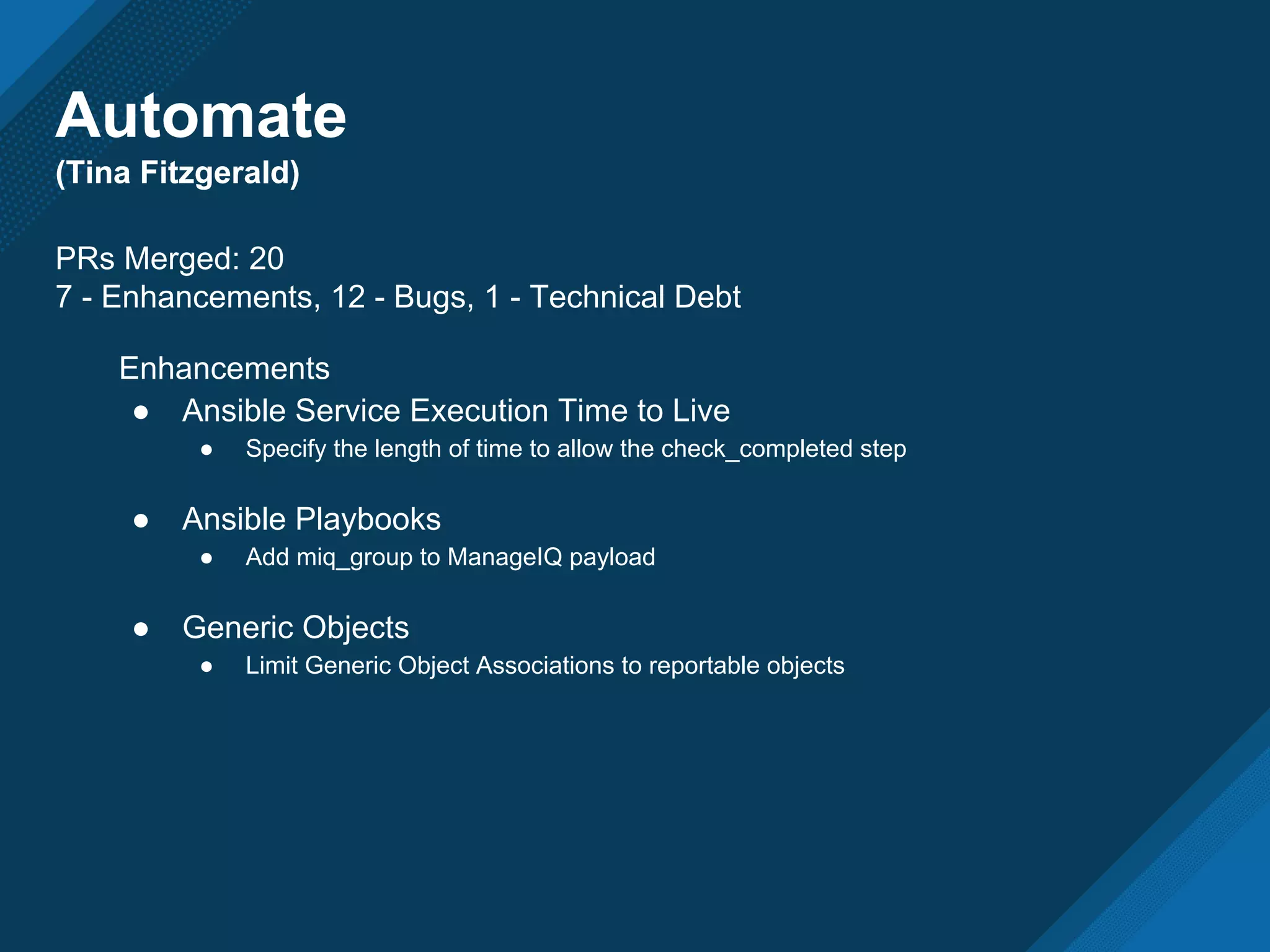Automate
(Tina Fitzgerald)
Automate
(Tina Fitzgerald)
PRs Merged: 20
7 - Enhancements, 12 - Bugs, 1 - Technical Debt
Enhancements
● Ansible Service Execution Time to Live
● Specify the length of time to allow the check_completed step
● Ansible Playbooks
● Add miq_group to ManageIQ payload
● Generic Objects
● Limit Generic Object Associations to reportable objects
 