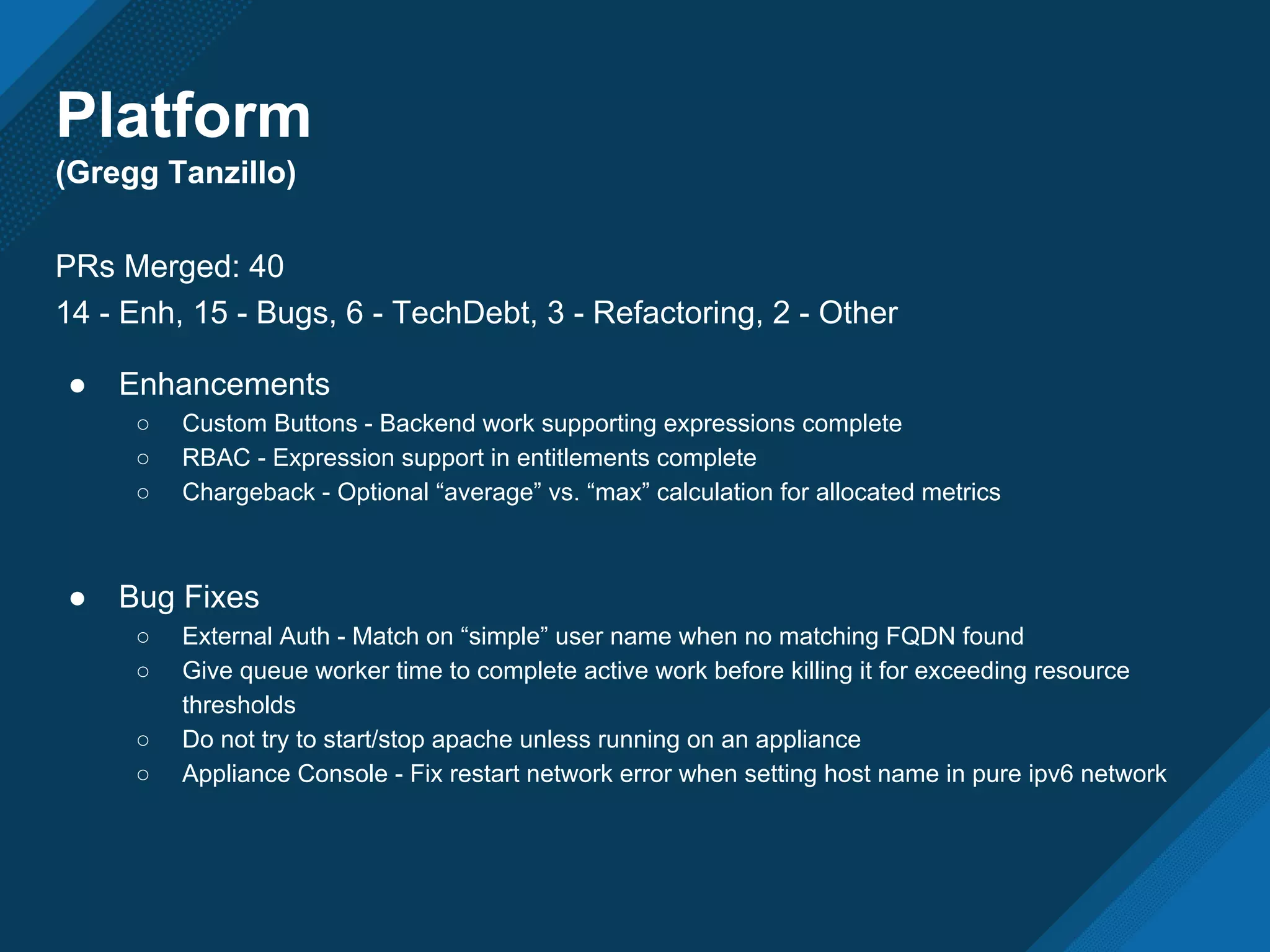 Platform
(Gregg Tanzillo)
PRs Merged: 40
14 - Enh, 15 - Bugs, 6 - TechDebt, 3 - Refactoring, 2 - Other
● Enhancements
○ Custom Buttons - Backend work supporting expressions complete
○ RBAC - Expression support in entitlements complete
○ Chargeback - Optional “average” vs. “max” calculation for allocated metrics
● Bug Fixes
○ External Auth - Match on “simple” user name when no matching FQDN found
○ Give queue worker time to complete active work before killing it for exceeding resource
thresholds
○ Do not try to start/stop apache unless running on an appliance
○ Appliance Console - Fix restart network error when setting host name in pure ipv6 network
 