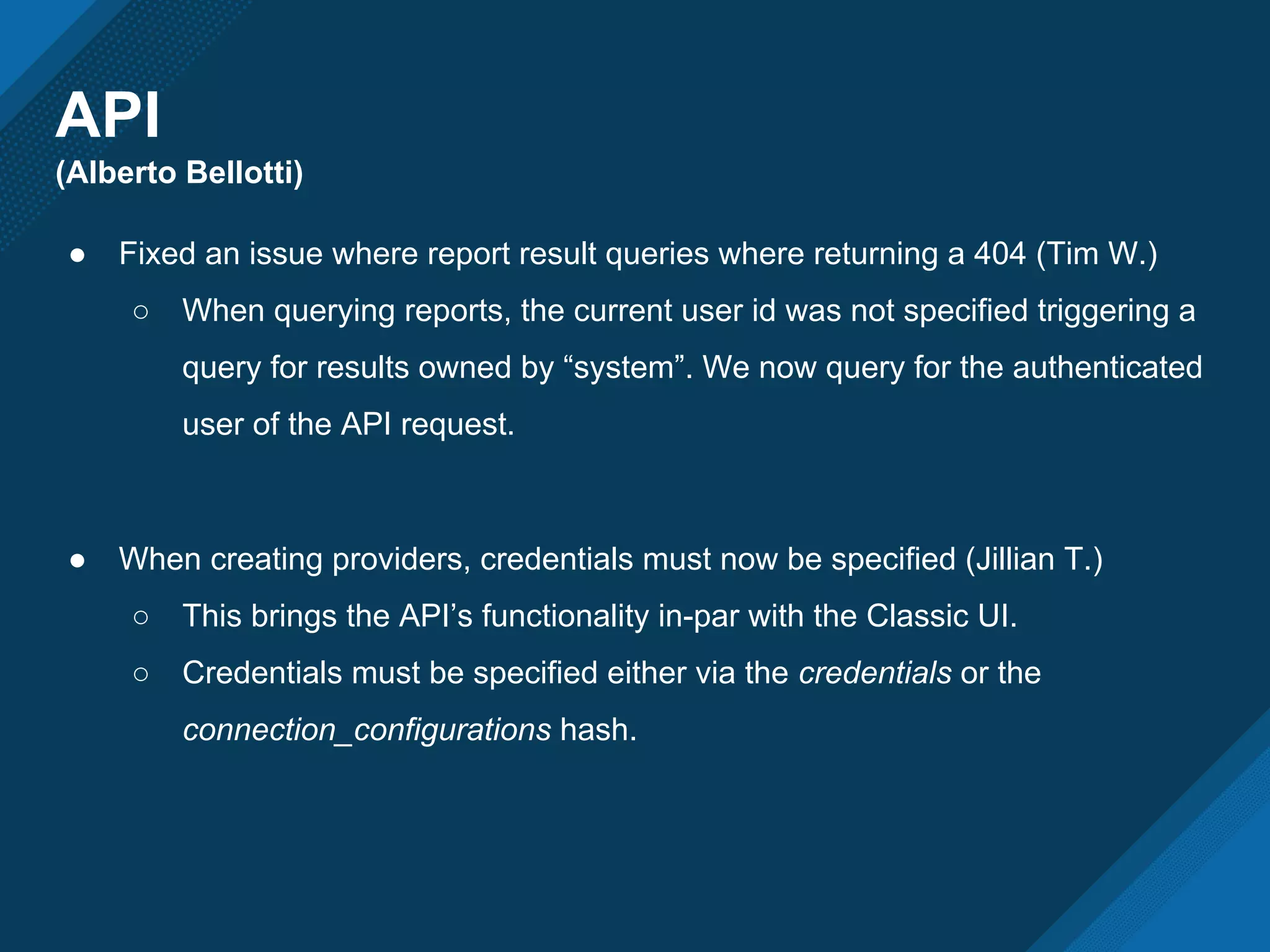 API
(Alberto Bellotti)
● Fixed an issue where report result queries where returning a 404 (Tim W.)
○ When querying reports, the current user id was not specified triggering a
query for results owned by “system”. We now query for the authenticated
user of the API request.
● When creating providers, credentials must now be specified (Jillian T.)
○ This brings the API’s functionality in-par with the Classic UI.
○ Credentials must be specified either via the credentials or the
connection_configurations hash.
 