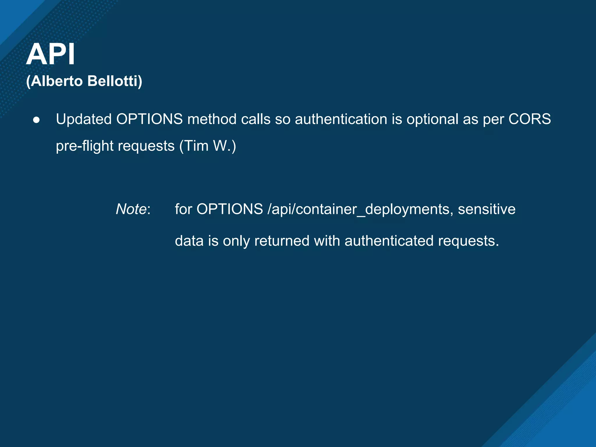 API
(Alberto Bellotti)
● Updated OPTIONS method calls so authentication is optional as per CORS
pre-flight requests (Tim W.)
Note: for OPTIONS /api/container_deployments, sensitive
data is only returned with authenticated requests.
 