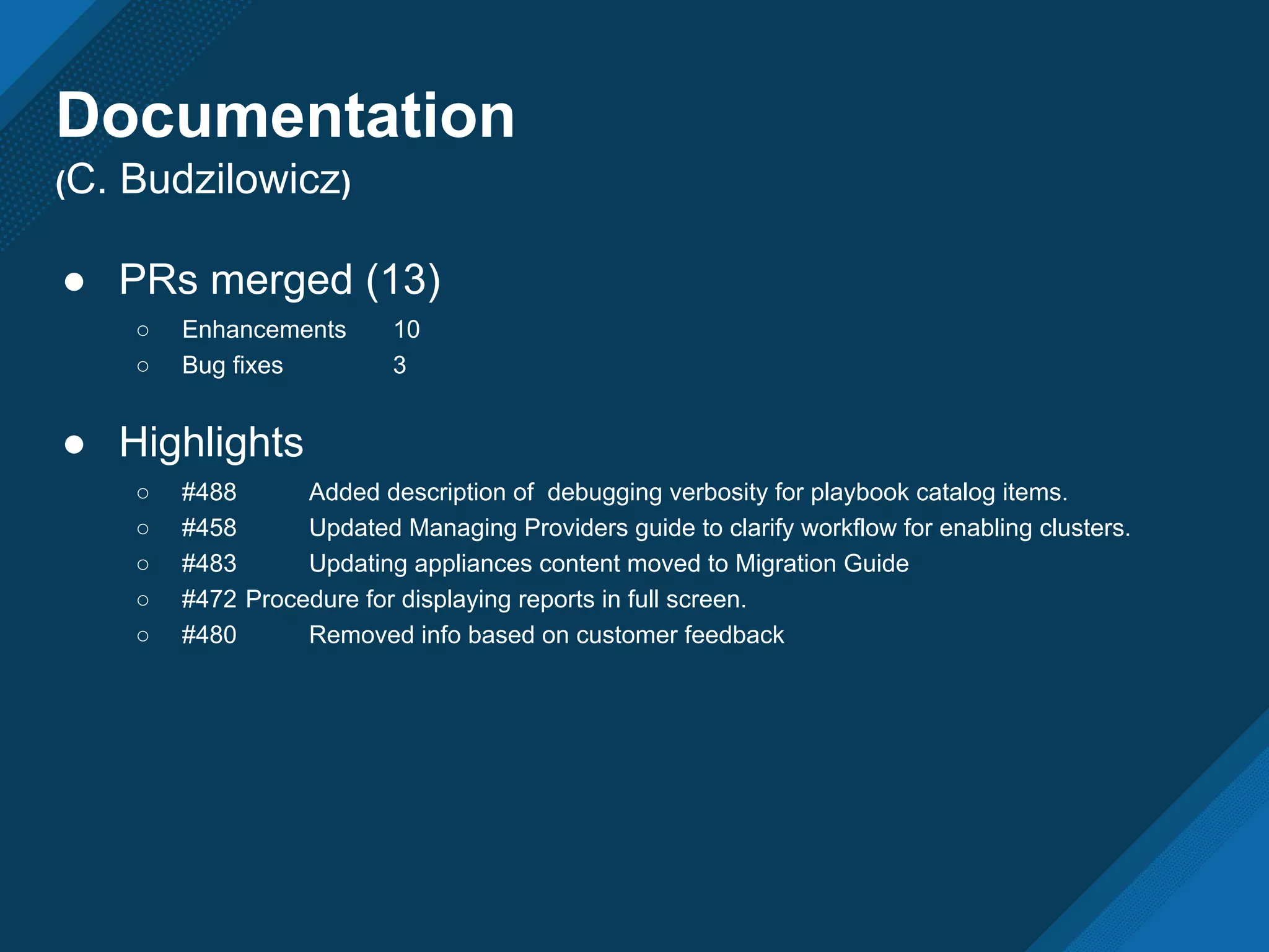 ● PRs merged (13)
○ Enhancements 10
○ Bug fixes 3
● Highlights
○ #488 Added description of debugging verbosity for playbook catalog items.
○ #458 Updated Managing Providers guide to clarify workflow for enabling clusters.
○ #483 Updating appliances content moved to Migration Guide
○ #472 Procedure for displaying reports in full screen.
○ #480 Removed info based on customer feedback
Documentation
(C. Budzilowicz)
 