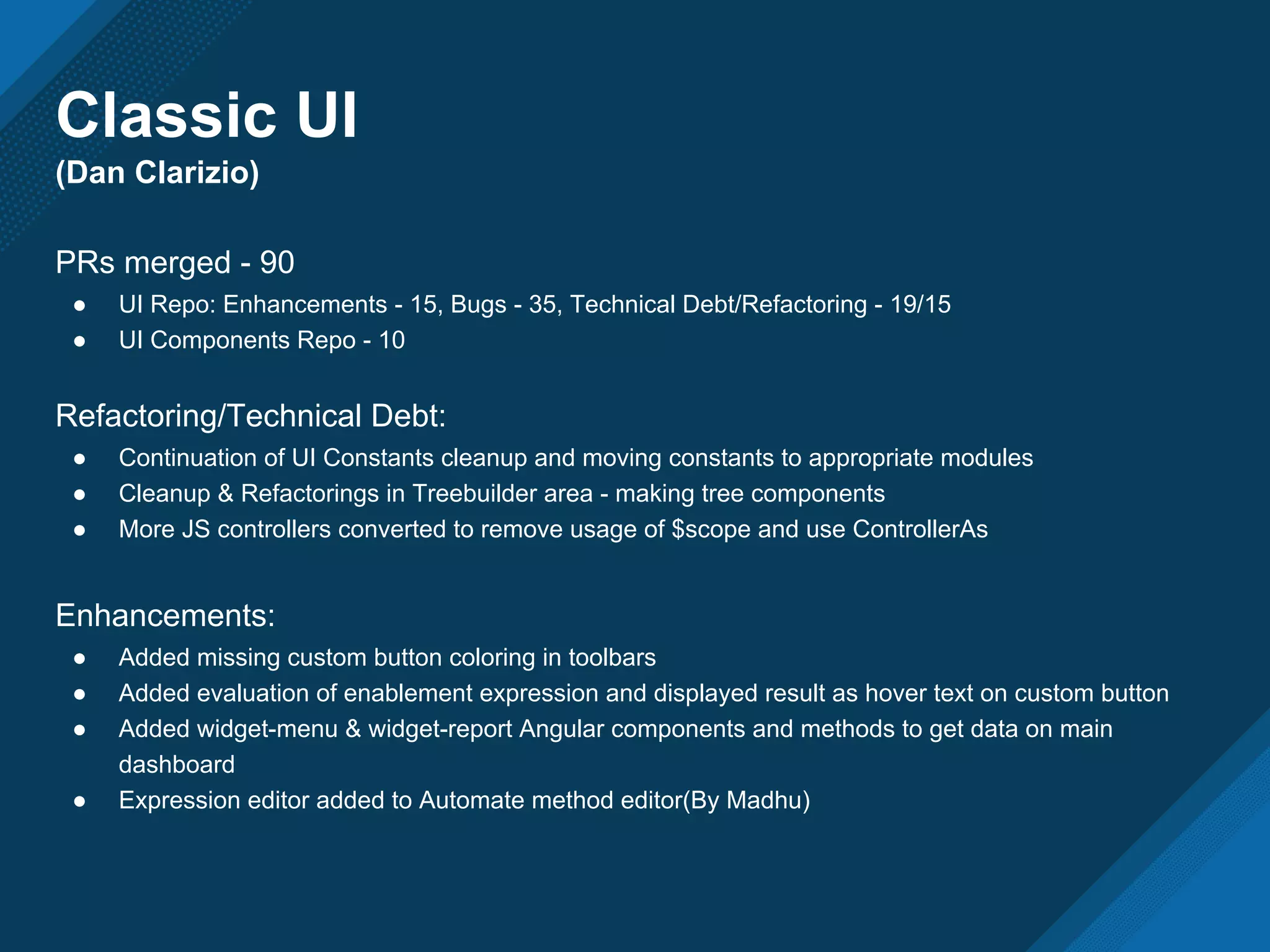 Classic UI
(Dan Clarizio)
PRs merged - 90
● UI Repo: Enhancements - 15, Bugs - 35, Technical Debt/Refactoring - 19/15
● UI Components Repo - 10
Refactoring/Technical Debt:
● Continuation of UI Constants cleanup and moving constants to appropriate modules
● Cleanup & Refactorings in Treebuilder area - making tree components
● More JS controllers converted to remove usage of $scope and use ControllerAs
Enhancements:
● Added missing custom button coloring in toolbars
● Added evaluation of enablement expression and displayed result as hover text on custom button
● Added widget-menu & widget-report Angular components and methods to get data on main
dashboard
● Expression editor added to Automate method editor(By Madhu)
 
