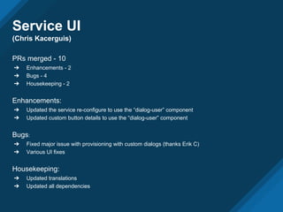 Service UI
(Chris Kacerguis)
PRs merged - 10
➔ Enhancements - 2
➔ Bugs - 4
➔ Housekeeping - 2
Enhancements:
➔ Updated the service re-configure to use the “dialog-user” component
➔ Updated custom button details to use the “dialog-user” component
Bugs:
➔ Fixed major issue with provisioning with custom dialogs (thanks Erik C)
➔ Various UI fixes
Housekeeping:
➔ Updated translations
➔ Updated all dependencies
 