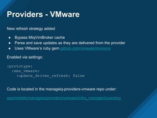 Providers - VMware
New refresh strategy added
● Bypass MiqVimBroker cache
● Parse and save updates as they are delivered from the provider
● Uses VMware’s ruby gem github.com/vmware/rbvmomi
Enabled via settings:
:prototype:
:ems_vmware:
:update_driven_refresh: false
Code is located in the manageiq-providers-vmware repo under:
app/models/manageiq/providers/vmware/infra_manager/inventory
 