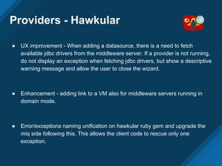 Providers - Hawkular
● UX improvement - When adding a datasource, there is a need to fetch
available jdbc drivers from the middleware server. If a provider is not running,
do not display an exception when fetching jdbc drivers, but show a descriptive
warning message and allow the user to close the wizard.
● Enhancement - adding link to a VM also for middleware servers running in
domain mode.
● Error/exceptions naming unification on hawkular ruby gem and upgrade the
miq side following this. This allows the client code to rescue only one
exception.
 