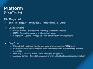 Platform
(Gregg Tanzillo)
PRs Merged: 40
14 - Enh, 15 - Bugs, 6 - TechDebt, 3 - Refactoring, 2 - Other
● Enhancements
○ Custom Buttons - Backend work supporting expressions complete
○ RBAC - Expression support in entitlements complete
○ Chargeback - Optional “average” vs. “max” calculation for allocated metrics
● Bug Fixes
○ External Auth - Match on “simple” user name when no matching FQDN found
○ Give queue worker time to complete active work before killing it for exceeding resource
thresholds
○ Do not try to start/stop apache unless running on an appliance
○ Appliance Console - Fix restart network error when setting host name in pure ipv6 network
 