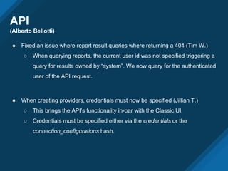 API
(Alberto Bellotti)
● Fixed an issue where report result queries where returning a 404 (Tim W.)
○ When querying reports, the current user id was not specified triggering a
query for results owned by “system”. We now query for the authenticated
user of the API request.
● When creating providers, credentials must now be specified (Jillian T.)
○ This brings the API’s functionality in-par with the Classic UI.
○ Credentials must be specified either via the credentials or the
connection_configurations hash.
 