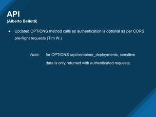 API
(Alberto Bellotti)
● Updated OPTIONS method calls so authentication is optional as per CORS
pre-flight requests (Tim W.)
Note: for OPTIONS /api/container_deployments, sensitive
data is only returned with authenticated requests.
 