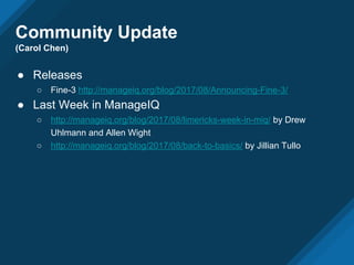 Community Update
(Carol Chen)
● Releases
○ Fine-3 http://manageiq.org/blog/2017/08/Announcing-Fine-3/
● Last Week in ManageIQ
○ http://manageiq.org/blog/2017/08/limericks-week-in-miq/ by Drew
Uhlmann and Allen Wight
○ http://manageiq.org/blog/2017/08/back-to-basics/ by Jillian Tullo
 