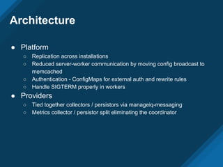 Architecture
● Platform
○ Replication across installations
○ Reduced server-worker communication by moving config broadcast to
memcached
○ Authentication - ConfigMaps for external auth and rewrite rules
○ Handle SIGTERM properly in workers
● Providers
○ Tied together collectors / persistors via manageiq-messaging
○ Metrics collector / persistor split eliminating the coordinator
 