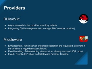 Providers
RHV/oVirt
● Async requests in the provider inventory refresh
● Integrating OVN management (to manage RHV network provider)
Middleware
● Enhancement - when server or domain operation are requested, an event in
the timeline is logged (success/failure)
● Fixed handling of downloading attempt of an already removed JDR report
● Fixed - Events don't show on Middleware Provider Timeline
 