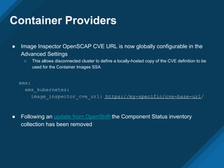 Container Providers
● Image Inspector OpenSCAP CVE URL is now globally configurable in the
Advanced Settings
○ This allows disconnected cluster to define a locally-hosted copy of the CVE definition to be
used for the Container Images SSA
● Following an update from OpenShift the Component Status inventory
collection has been removed
ems:
ems_kubernetes:
image_inspector_cve_url: https://my-specific/cve-base-url/
 