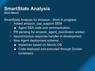 SmartState Analysis
(Rich Oliveri)
SmartState Analysis for Amazon - Work in progress
○ Added amazon_ssa_support GEM
■ Agent SSA code and communication.
○ PR pending for amazon_agent_coordinator worker.
○ Asynchronous response handler in development.
○ New Agent deployment scheme:
■ Instances based on Atomic OS
■ Code deployed and executed through Docker
containers.
 