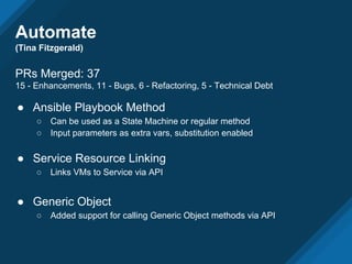 Automate
(Tina Fitzgerald)
PRs Merged: 37
15 - Enhancements, 11 - Bugs, 6 - Refactoring, 5 - Technical Debt
● Ansible Playbook Method
○ Can be used as a State Machine or regular method
○ Input parameters as extra vars, substitution enabled
● Service Resource Linking
○ Links VMs to Service via API
● Generic Object
○ Added support for calling Generic Object methods via API
 