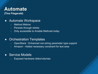 Automate
(Tina Fitzgerald)
● Automate Workspace
○ Method lifetime
○ Persists through retries
○ Only accessible to Ansible Methods today
● Orchestration Templates
○ OpenStack - Enhanced non-string parameter type support
○ Amazon - Added necessary constraint for text area
● Service Models
○ Exposed hardware disks/volumes
 