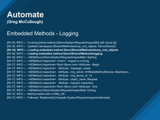 Automate
(Greg McCullough)
Embedded Methods - Logging
[09:16] INFO -- : Invoking [inline] method [/Demo/System/Request/InspectMe] with inputs [{}]
[09:16] INFO -- : Updated namespace [Shared/Methods/dump_root_objects Demo/Shared]
[09:16] INFO -- : Loading embedded method Demo/Shared/Methods/dump_root_objects
[09:16] INFO -- : Loading embedded method Demo/Shared/Methods/logging
[09:16] INFO -- : <AEMethod [/Demo/System/Request/InspectMe]> Starting
[09:17] INFO -- : <AEMethod inspectme> <main> - Inspect is running
[09:17] INFO -- : <AEMethod inspectme> Root:<$evm.root> Attributes - Begin
[09:17] INFO -- : <AEMethod inspectme> Attribute - message: create
[09:17] INFO -- : <AEMethod inspectme> Attribute - miq_server: #<MiqAeMethodService::MiqAeServ...
[09:17] INFO -- : <AEMethod inspectme> Attribute - miq_server_id: 14
[09:17] INFO -- : <AEMethod inspectme> Attribute - object_name: Request
[09:17] INFO -- : <AEMethod inspectme> Attribute - request: inspectme
[09:17] INFO -- : <AEMethod inspectme> Root:<$evm.root> Attributes - End
[09:17] INFO -- : <AEMethod [/Demo/System/Request/InspectMe]> Ending
[09:17] INFO -- : Method exited with rc=MIQ_OK
[09:17] INFO -- : Followed Relationship [miqaedb:/System/Request/inspectme#create]
 