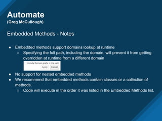 Automate
(Greg McCullough)
Embedded Methods - Notes
● Embedded methods support domains lookup at runtime
○ Specifying the full path, including the domain, will prevent it from getting
overridden at runtime from a different domain
● No support for nested embedded methods
● We recommend that embedded methods contain classes or a collection of
methods.
○ Code will execute in the order it was listed in the Embedded Methods list.
 