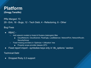 Platform
(Gregg Tanzillo)
PRs Merged: 73
29 - Enh, 16 - Bugs, 12 - Tech Debt, 4 - Refactoring, 8 - Other
Bug Fixes
● RBAC -
○ Add network models to Hosts & Clusters (belongsto) filter
■ CloudNetwork, CloudSubnet, FloatingIp, LoadBalancer, NetworkPort, NetworkRouter,
SecurityGroup
○ Fixed missing providers in ‘Optimize > Utilization’ tree
■ Properly scope provider classes (STI)
● Fixed report import - symbolize keys only in 'db_options:' section
Technical Debt
● Dropped Ruby 2.2 support
 