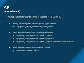 API
(Alberto Bellotti)
● Added support for Generic Object subcollection (Jillian T.)
● Creating generic object for a specific generic object definition:
POST /api/generic_object_definitions/:id/generic_objects
● Getting the generic objects for a generic object definition:
GET /api/generic_object_definitions/:id/generic_objects
GET /api/generic_object_definitions/:id/generic_objects/:id
GET /api/generic_object_definitions/:id/generic_objects/:id?associations=vms,services
● Getting the generic objects associated with a service:
GET /api/services/:id/generic_objects
 