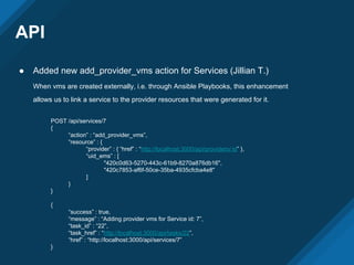 API
● Added new add_provider_vms action for Services (Jillian T.)
When vms are created externally, i.e. through Ansible Playbooks, this enhancement
allows us to link a service to the provider resources that were generated for it.
POST /api/services/7
{
“action” : “add_provider_vms”,
“resource” : {
“provider” : { “href” : “http://localhost:3000/api/providers/:id” },
“uid_ems” : [
"420c0d63-5270-443c-61b9-8270a876db16",
"420c7853-af6f-50ce-35ba-4935cfcba4e8"
]
}
}
{
“success” : true,
“message” : “Adding provider vms for Service id: 7”,
“task_id” : “22”,
“task_href” : “http://localhost:3000/api/tasks/22”,
“href” : “http://localhost:3000/api/services/7”
}
 