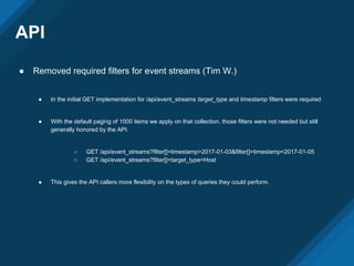 API
● Removed required filters for event streams (Tim W.)
● In the initial GET implementation for /api/event_streams target_type and timestamp filters were required
● With the default paging of 1000 items we apply on that collection, those filters were not needed but still
generally honored by the API.
○ GET /api/event_streams?filter[]=timestamp>2017-01-03&filter[]=timestamp<2017-01-05
○ GET /api/event_streams?filter[]=target_type=Host
● This gives the API callers more flexibility on the types of queries they could perform.
 