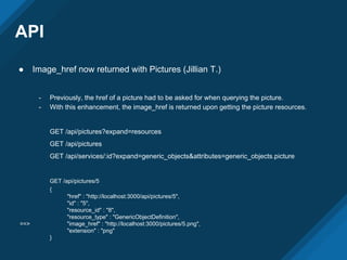API
● Image_href now returned with Pictures (Jillian T.)
- Previously, the href of a picture had to be asked for when querying the picture.
- With this enhancement, the image_href is returned upon getting the picture resources.
GET /api/pictures?expand=resources
GET /api/pictures
GET /api/services/:id?expand=generic_objects&attributes=generic_objects.picture
GET /api/pictures/5
{
"href" : "http://localhost:3000/api/pictures/5",
"id" : "5",
"resource_id" : "8",
"resource_type" : "GenericObjectDefinition",
==> "image_href" : "http://localhost:3000/pictures/5.png",
"extension" : "png"
}
 