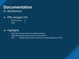 ● PRs merged (10)
○ Enhancements 6
○ Bugs 4
● Highlights
○ #523 Cloud volume restore and delete operations.
○ #528 Managing Security Groups for cloud instances.
○ #531 Updated markup around procedure to upload appliance to RHV .
Documentation
(C. Budzilowicz)
 