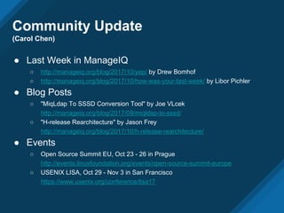 Community Update
(Carol Chen)
● Last Week in ManageIQ
○ http://manageiq.org/blog/2017/10/yep/ by Drew Bomhof
○ http://manageiq.org/blog/2017/10/how-was-your-last-week/ by Libor Pichler
● Blog Posts
○ "MiqLdap To SSSD Conversion Tool" by Joe VLcek
http://manageiq.org/blog/2017/09/miqldap-to-sssd/
○ "H-release Rearchitecture" by Jason Frey
http://manageiq.org/blog/2017/10/h-release-rearchitecture/
● Events
○ Open Source Summit EU, Oct 23 - 26 in Prague
http://events.linuxfoundation.org/events/open-source-summit-europe
○ USENIX LISA, Oct 29 - Nov 3 in San Francisco
https://www.usenix.org/conference/lisa17
 