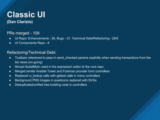 Classic UI
(Dan Clarizio)
PRs merged - 109
● UI Repo: Enhancements - 26, Bugs - 37, Technical Debt/Refactoring - 28/9
● UI Components Repo - 8
Refactoring/Technical Debt:
● Toolbars refactored to pass in send_checked params explicitly when sending transactions from the
list views (on-going)
● Moved SubstMixin used in the expression editor to the core repo
● Merged similar Ansible Tower and Foreman provider form controllers
● Replaced ui_lookup calls with gettext calls in many controllers
● Background PNG images in quadicons replaced with SVGs
● Deduplicated/unified tree building code in controllers
 