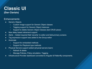 Classic UI
(Dan Clarizio)
Enhancements:
● Generic Objects
○ Custom image support for Generic Object classes
○ Tagging support for Generic Object instances
○ Support to delete Generic Object Classes (last CRUD piece)
● New delay based retirement support
● Alerts - Added required field ‘severity’ to editor and list/summary screens
● Tag expression support was added to the Group editor
● Automate
○ Support for embedded methods
○ Support for Playbook type methods
● Physical Servers support added (physical servers team)
○ Refresh & delete
○ Manage Policies, Policy simulation, Tagging
● Infrastructure Provider dashboard converted to Angular & Patternfly components.
 