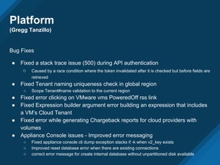 Bug Fixes
● Fixed a stack trace issue (500) during API authentication
○ Caused by a race condition where the token invalidated after it is checked but before fields are
retrieved
● Fixed Tenant naming uniqueness check in global region
○ Scope Tenant#name validation to the current region
● Fixed error clicking on VMware vms PoweredOff rss link
● Fixed Expression builder argument error building an expression that includes
a VM’s Cloud Tenant
● Fixed error while generating Chargeback reports for cloud providers with
volumes
● Appliance Console issues - Improved error messaging
○ Fixed appliance console cli dump exception stacks if -k when v2_key exists
○ Improved reset database error when there are existing connections
○ correct error message for create internal database without unpartitioned disk available
Platform
(Gregg Tanzillo)
 