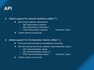 API
● Added support for network Switches (Jillian T.)
● New primary collection /api/switches
○ GET /api/container_switches
○ GET /api/container_switches/:id
○ POST /api/container_switches - bulk action “query”
● Custom actions on resources
● Added support for Orchestration Stacks (Jillian T.)
● Previously only accessible as subcollection off services
● Now also exposed as primary collection /api/orchestration_stacks
○ GET /api/orchestration_stacks
○ GET /api/orchestration_stacks/:id
○ POST /api/orchestration_stacks - bulk action “query”
● Custom actions on resources
 