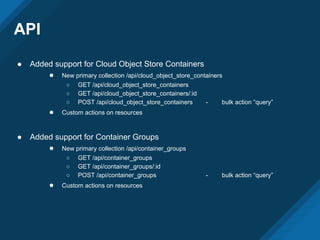 API
● Added support for Cloud Object Store Containers
● New primary collection /api/cloud_object_store_containers
○ GET /api/cloud_object_store_containers
○ GET /api/cloud_object_store_containers/:id
○ POST /api/cloud_object_store_containers - bulk action “query”
● Custom actions on resources
● Added support for Container Groups
● New primary collection /api/container_groups
○ GET /api/container_groups
○ GET /api/container_groups/:id
○ POST /api/container_groups - bulk action “query”
● Custom actions on resources
 