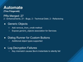 Automate
(Tina Fitzgerald)
PRs Merged: 27
2 - Enhancements, 21 - Bugs, 2 - Technical Debt, 2 - Refactoring
● Generic Objects
○ Add remove_from_vmdb method
○ Expose generic_objects association for Services
● Dialog Runner for Custom Buttons
○ Additional object types supported
● Log Decryption Failures
○ Key mismatch causes $evm.Instantiate to silently fail
 