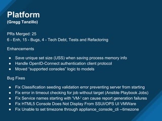Platform
(Gregg Tanzillo)
PRs Merged: 25
6 - Enh, 15 - Bugs, 4 - Tech Debt, Tests and Refactoring
Enhancements
● Save unique set size (USS) when saving process memory info
● Handle OpenID-Connect authentication client protocol
● Moved “supported consoles” logic to models
Bug Fixes
● Fix Classification seeding validation error preventing server from starting
● Fix error in timeout checking for job without target (Ansible Playbook Jobs)
● Fix Service names starting with 'VM-' can cause report generation failures
● Fix HTML5 Console Does Not Display From SSUI/OPS UI VMWare
● Fix Unable to set timezone through appliance_console_cli --timezone
 