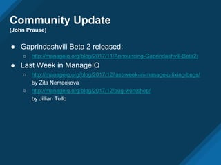 Community Update
(John Prause)
● Gaprindashvili Beta 2 released:
○ http://manageiq.org/blog/2017/11/Announcing-Gaprindashvili-Beta2/
● Last Week in ManageIQ
○ http://manageiq.org/blog/2017/12/last-week-in-manageiq-fixing-bugs/
by Zita Nemeckova
○ http://manageiq.org/blog/2017/12/bug-workshop/
by Jillian Tullo
 
