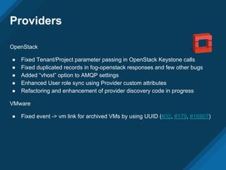 Providers
OpenStack
● Fixed Tenant/Project parameter passing in OpenStack Keystone calls
● Fixed duplicated records in fog-openstack responses and few other bugs
● Added “vhost” option to AMQP settings
● Enhanced User role sync using Provider custom attributes
● Refactoring and enhancement of provider discovery code in progress
VMware
● Fixed event -> vm link for archived VMs by using UUID (#32, #179, #16907)
 
