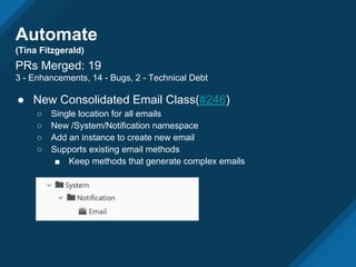 Automate
(Tina Fitzgerald)
PRs Merged: 19
3 - Enhancements, 14 - Bugs, 2 - Technical Debt
● New Consolidated Email Class(#246)
○ Single location for all emails
○ New /System/Notification namespace
○ Add an instance to create new email
○ Supports existing email methods
■ Keep methods that generate complex emails
 