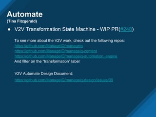 Automate
(Tina Fitzgerald)
● V2V Transformation State Machine - WIP PR(#248)
To see more about the V2V work, check out the following repos:
https://github.com/ManageIQ/manageiq
https://github.com/ManageIQ/manageiq-content
https://github.com/ManageIQ/manageiq-automation_engine
And filter on the “transformation” label
V2V Automate Design Document:
https://github.com/ManageIQ/manageiq-design/issues/39
 