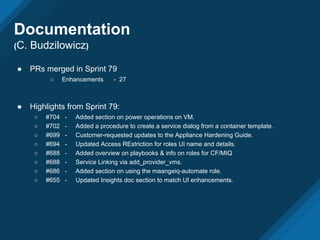 ● PRs merged in Sprint 79
○ Enhancements - 27
● Highlights from Sprint 79:
○ #704 - Added section on power operations on VM.
○ #702 - Added a procedure to create a service dialog from a container template.
○ #699 - Customer-requested updates to the Appliance Hardening Guide.
○ #694 - Updated Access REstriction for roles UI name and details.
○ #688 - Added overview on playbooks & info on roles for CF/MIQ
○ #688 - Service Linking via add_provider_vms.
○ #686 - Added section on using the maangeiq-automate role.
○ #655 - Updated Insights doc section to match UI enhancements.
Documentation
(C. Budzilowicz)
 
