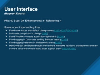 PRs: 60 Bugs: 39, Enhancements: 6, Refactoring: 4
Some recent important bug fixes:
● Fixed more issues with default dialog values (#3371/#250/#247/#248)
● Multi-select dropdown in dialogs (#249)
● Fixed WebMKS console access for vSphere 6.0 (#3390)
● Fixed tagging in Datastores and My Services areas (#3334)
● Fixed tagging instances in the Networks area (#3335)
● Removed Edit and Delete buttons from several Networks list views, available on summary
screens since only certain object types support them (#2234/#3349)
User Interface
(Harpreet Kataria)
 
