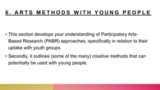 6 . A R T S M E T H O D S W I T H Y O U N G P E O P L E
• This section develops your understanding of Participatory Arts-
Based Research (PABR) approaches, specifically in relation to their
uptake with youth groups.
• Secondly, it outlines (some of the many) creative methods that can
potentially be used with young people.
 