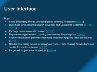 Bugs:
● Fixed Secondary filter to be added/edited correctly for reports (#3747)
● Bugs fixed while clearing Search in Control and Datastores Explorers (#3740,
#3745)
● Fix bugs on set ownership screen (#3759)
● Regulate encryption when creating new volume from snapshot (#1651)
● Skip re-validation of provider credentials when non-required fields are cleared
(#3705)
● Render new dialog runner for all service types - Fixes missing form buttons and
double form buttons issues (#3793)
● Fix generic object show in services (#3768)
User Interface
 