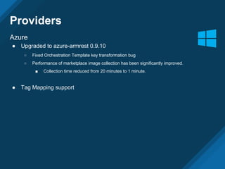 Providers
Azure
● Upgraded to azure-armrest 0.9.10
○ Fixed Orchestration Template key transformation bug
○ Performance of marketplace image collection has been significantly improved.
■ Collection time reduced from 20 minutes to 1 minute.
● Tag Mapping support
 